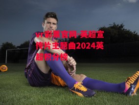 vr彩票官网-英超宣传片主题曲2024英超积分榜