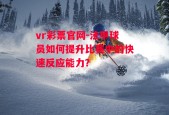 vr彩票官网-法甲球员如何提升比赛中的快速反应能力？