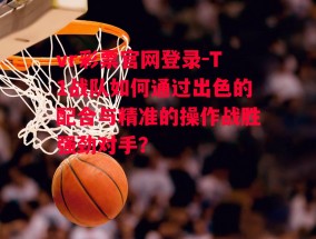 vr彩票官网登录-T1战队如何通过出色的配合与精准的操作战胜强劲对手？